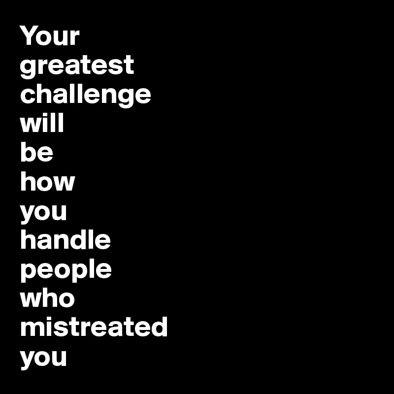 Your 
greatest 
challenge  
will 
be 
how 
you
handle 
people 
who 
mistreated 
you