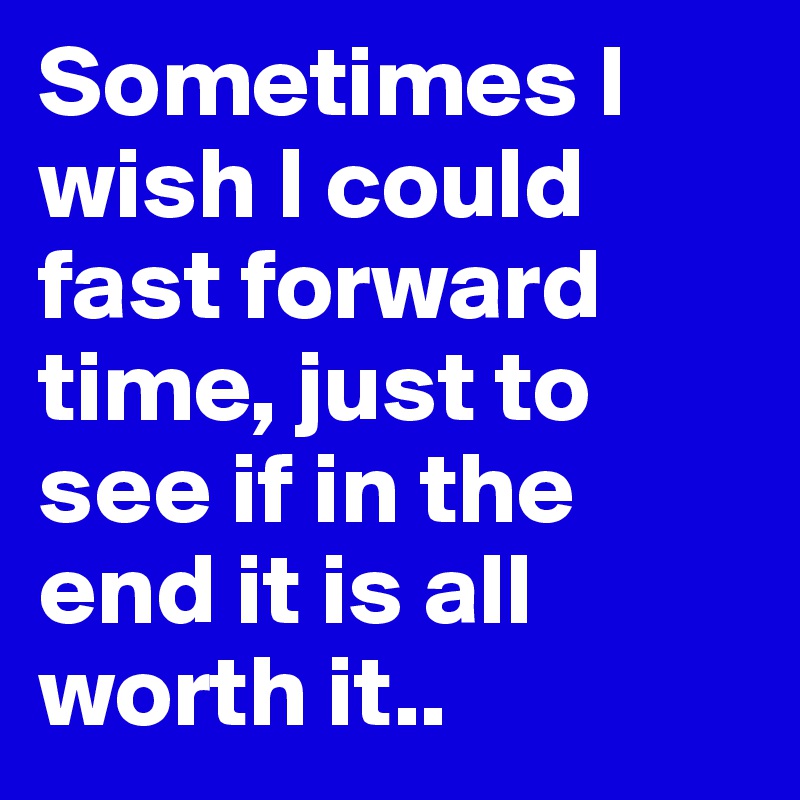 Sometimes I wish I could fast forward time, just to see if in the end it is all worth it..