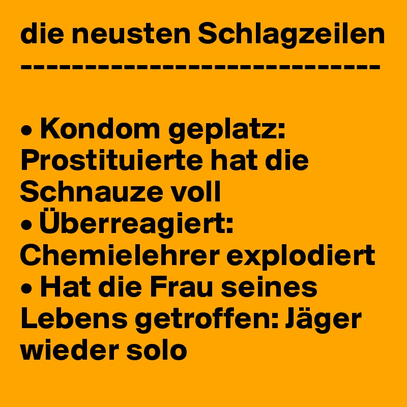 die neusten Schlagzeilen
----------------------------

• Kondom geplatz: Prostituierte hat die Schnauze voll
• Überreagiert: Chemielehrer explodiert
• Hat die Frau seines Lebens getroffen: Jäger wieder solo