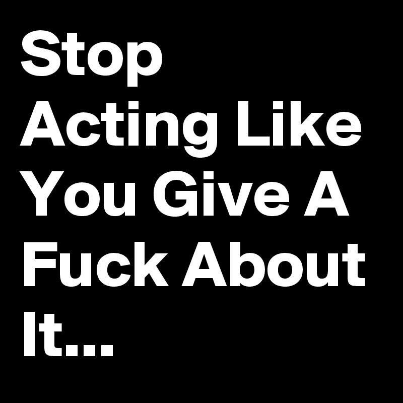 Stop Acting Like You Give A Fuck About It... 