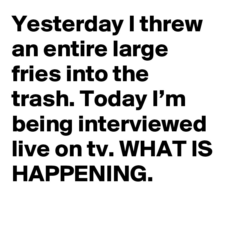 Yesterday I threw an entire large fries into the trash. Today I’m being interviewed live on tv. WHAT IS HAPPENING.