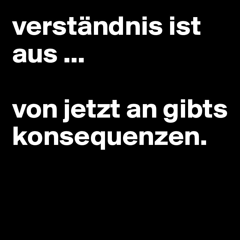 verständnis ist aus ... 

von jetzt an gibts konsequenzen.

