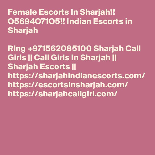 Female Escorts In Sharjah!! O5694O71O5!! Indian Escorts in Sharjah

RIng +971562085100 Sharjah Call Girls || Call Girls In Sharjah || Sharjah Escorts || https://sharjahindianescorts.com/ https://escortsinsharjah.com/ https://sharjahcallgirl.com/