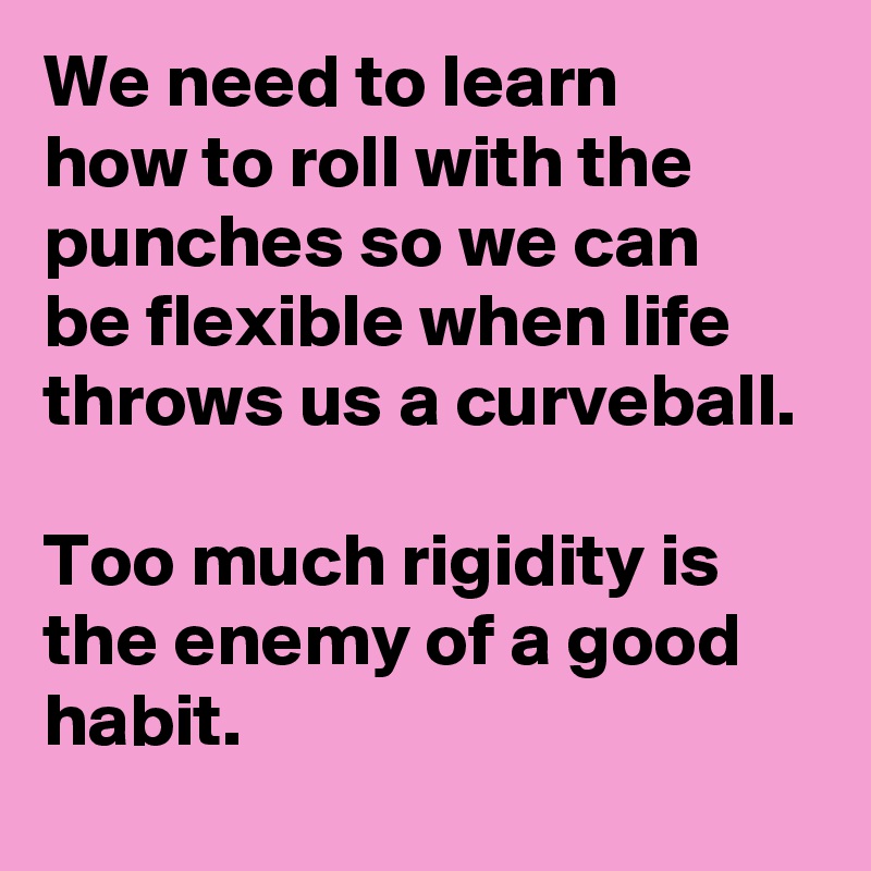 We need to learn 
how to roll with the punches so we can 
be flexible when life throws us a curveball. 

Too much rigidity is the enemy of a good habit.