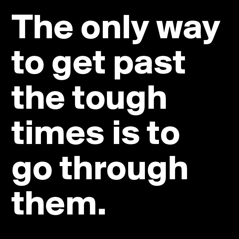 The only way to get past the tough times is to go through them. 