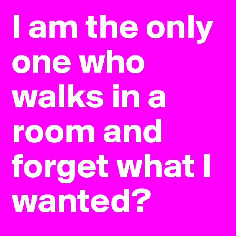 I am the only one who walks in a room and forget what I wanted?