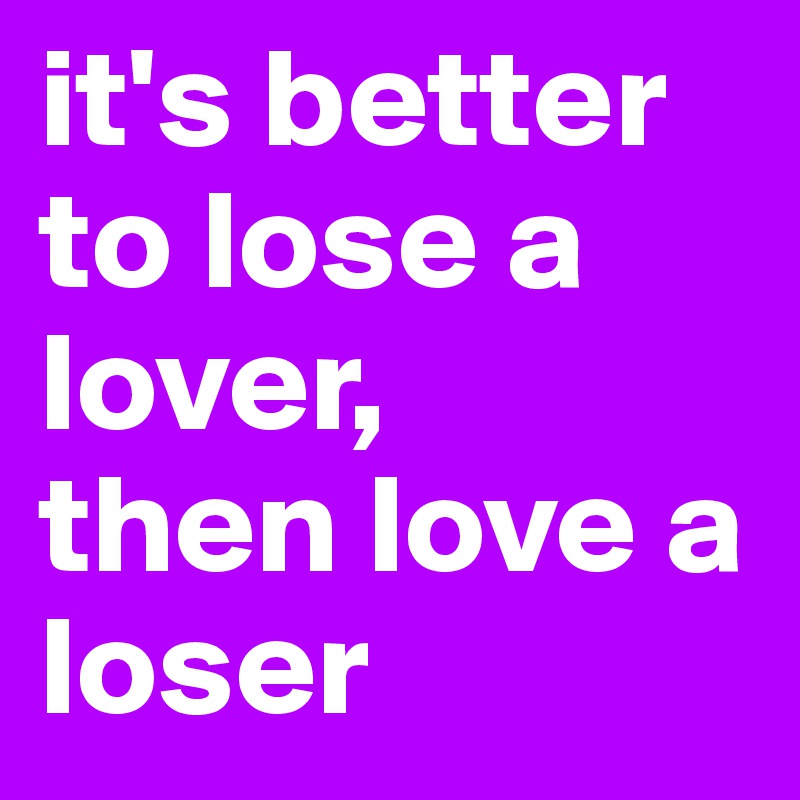 it's better to lose a lover, 
then love a loser 