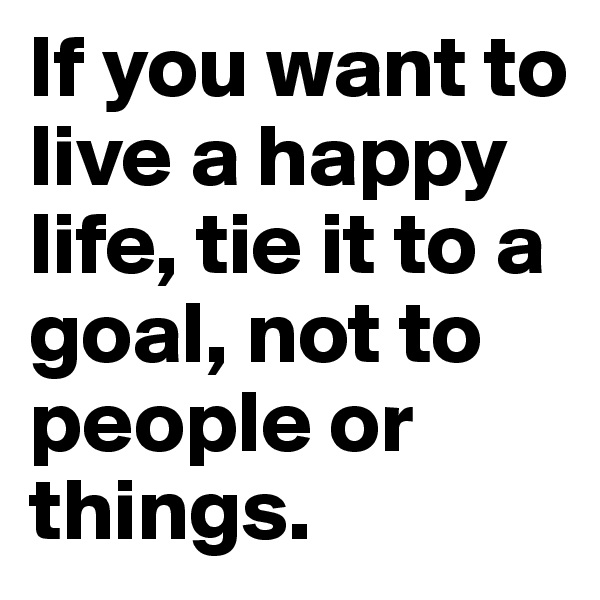 If you want to live a happy life, tie it to a goal, not to people or things. 