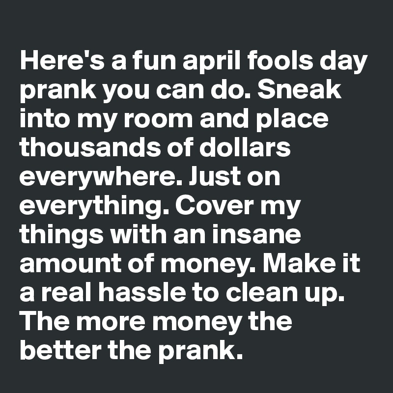 
Here's a fun april fools day prank you can do. Sneak into my room and place thousands of dollars everywhere. Just on everything. Cover my things with an insane amount of money. Make it a real hassle to clean up.  The more money the better the prank. 