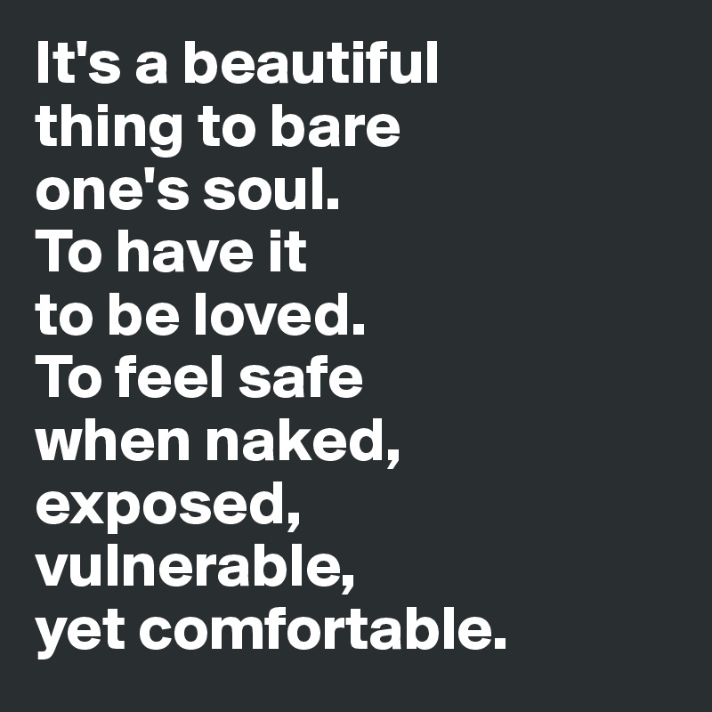 It's a beautiful 
thing to bare 
one's soul. 
To have it 
to be loved. 
To feel safe 
when naked, 
exposed, 
vulnerable, 
yet comfortable. 
