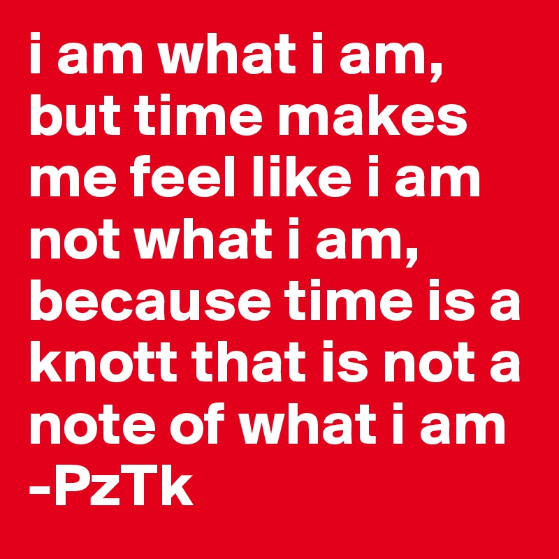 i am what i am, but time makes me feel like i am not what i am, because time is a knott that is not a note of what i am -PzTk