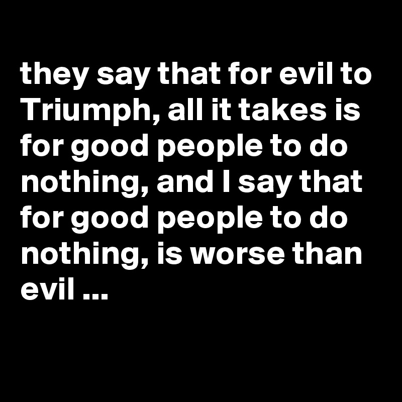 
they say that for evil to Triumph, all it takes is for good people to do nothing, and I say that for good people to do nothing, is worse than evil ...

