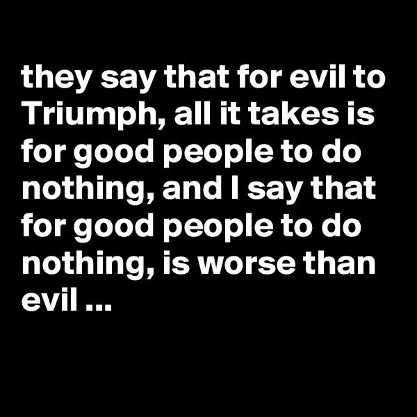 
they say that for evil to Triumph, all it takes is for good people to do nothing, and I say that for good people to do nothing, is worse than evil ...


