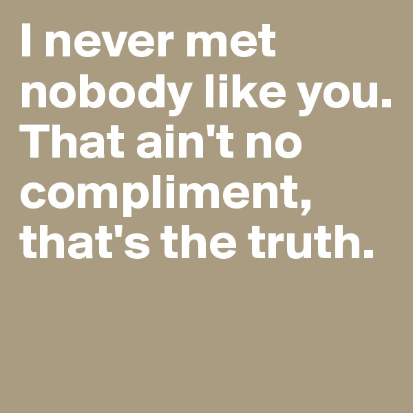I never met nobody like you. 
That ain't no compliment, that's the truth. 

