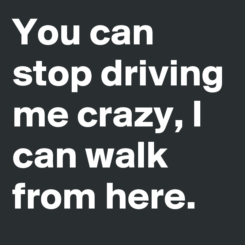 You can stop driving me crazy, I can walk from here.