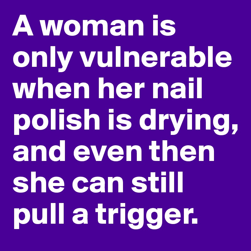 A woman is only vulnerable when her nail polish is drying, and even then she can still pull a trigger.