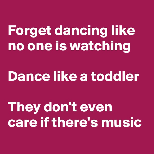 
Forget dancing like no one is watching

Dance like a toddler

They don't even care if there's music
