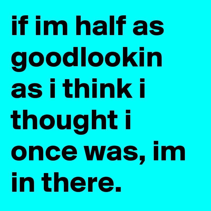 if im half as goodlookin as i think i thought i once was, im in there.