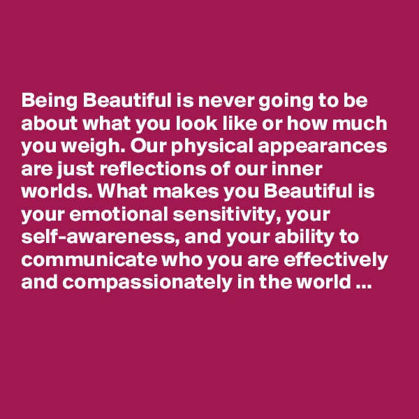 


Being Beautiful is never going to be about what you look like or how much you weigh. Our physical appearances are just reflections of our inner worlds. What makes you Beautiful is your emotional sensitivity, your self-awareness, and your ability to communicate who you are effectively and compassionately in the world ...



