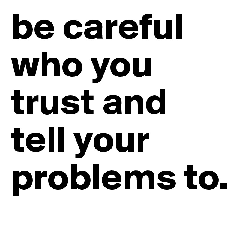 be careful who you trust and tell your problems to.
