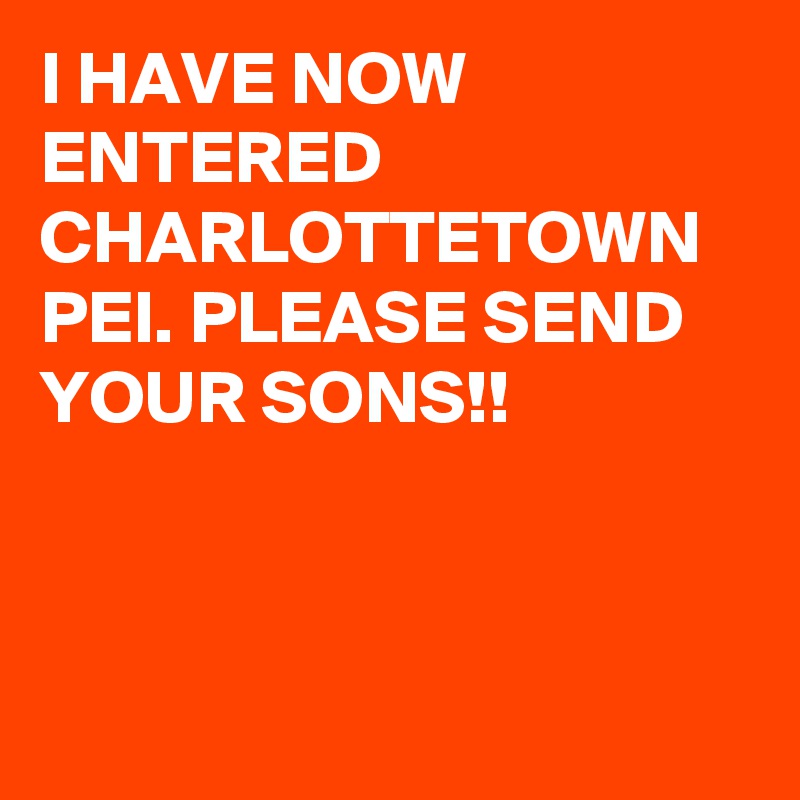 I HAVE NOW ENTERED CHARLOTTETOWN PEI. PLEASE SEND YOUR SONS!!