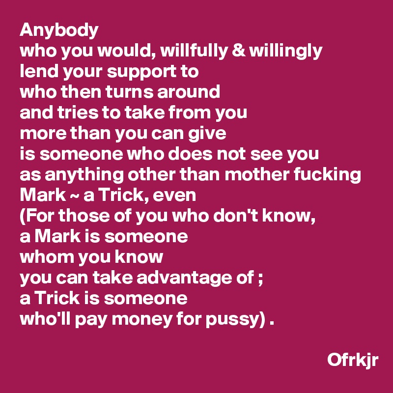 Anybody
who you would, willfully & willingly 
lend your support to 
who then turns around 
and tries to take from you 
more than you can give 
is someone who does not see you 
as anything other than mother fucking Mark ~ a Trick, even
(For those of you who don't know, 
a Mark is someone
whom you know 
you can take advantage of ; 
a Trick is someone 
who'll pay money for pussy) .

                                                                               Ofrkjr