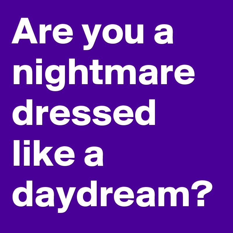 Are you a nightmare dressed like a daydream?