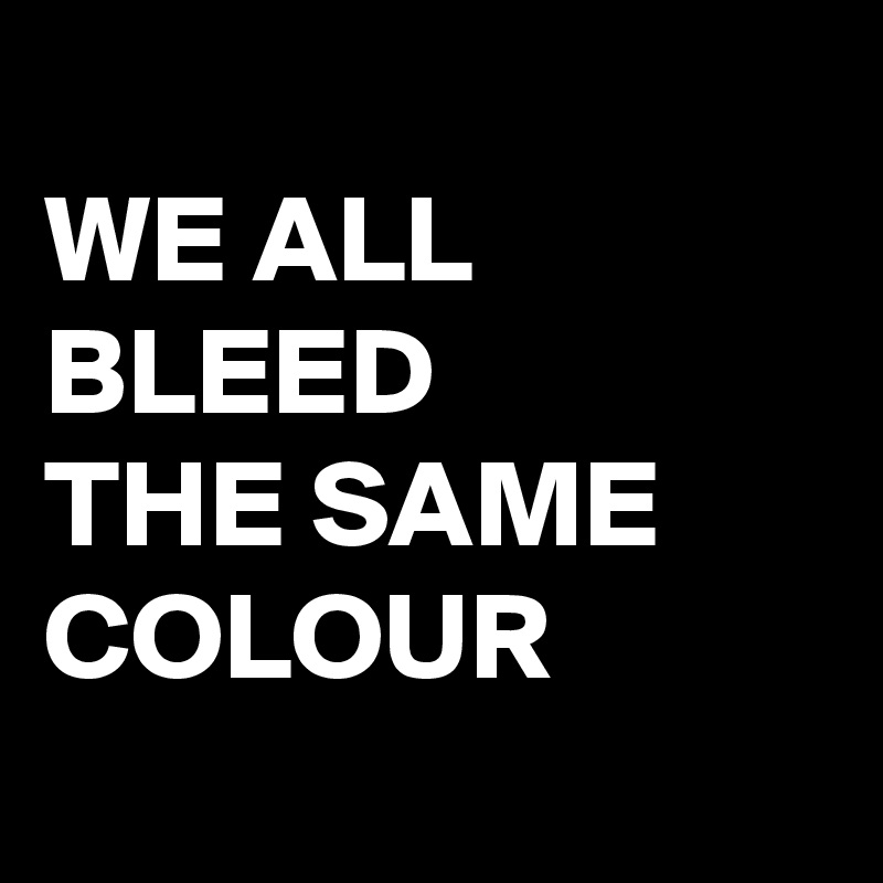 
WE ALL BLEED 
THE SAME COLOUR 
