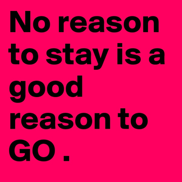 No reason to stay is a good reason to GO . 