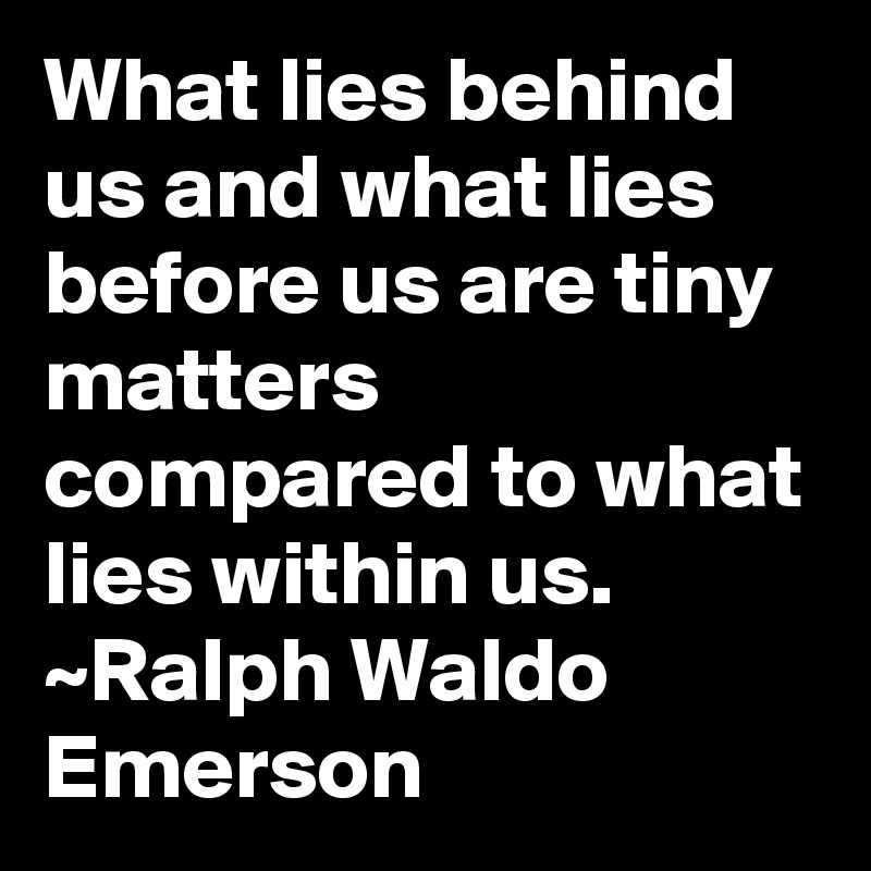 What lies behind us and what lies before us are tiny matters compared to what lies within us. 
~Ralph Waldo Emerson