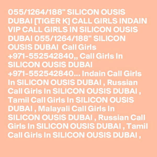 055/1264/188" SILICON OUSIS DUBAI [TIGER K] CALL GIRLS INDAIN VIP CALL GIRLS IN SILICON OUSIS DUBAI 055/1264/188" SILICON OUSIS DUBAI  Call Girls +971-552542840,, Call Girls In SILICON OUSIS DUBAI +971-552542840... Indain Call Girls In SILICON OUSIS DUBAI , Russian Call Girls In SILICON OUSIS DUBAI , Tamil Call Girls In SILICON OUSIS DUBAI , Malayali Call Girls In SILICON OUSIS DUBAI , Russian Call Girls In SILICON OUSIS DUBAI , Tamil Call Girls In SILICON OUSIS DUBAI , 
