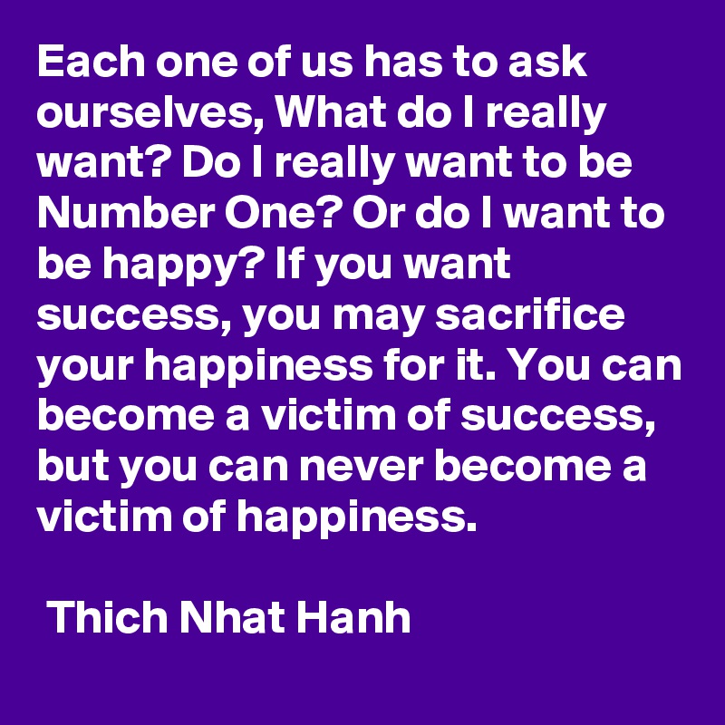 Each one of us has to ask ourselves, What do I really want? Do I really want to be Number One? Or do I want to be happy? If you want success, you may sacrifice your happiness for it. You can become a victim of success, but you can never become a victim of happiness.

 Thich Nhat Hanh