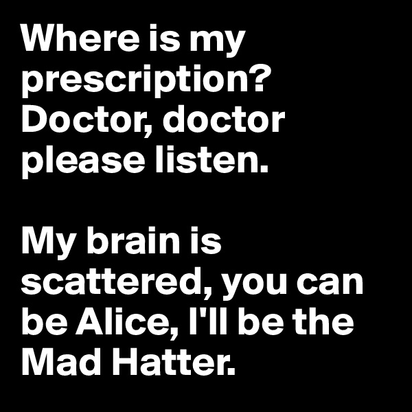 Where is my prescription? 
Doctor, doctor please listen. 

My brain is scattered, you can be Alice, I'll be the Mad Hatter.