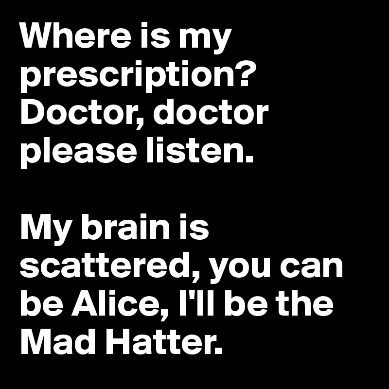 Where is my prescription? 
Doctor, doctor please listen. 

My brain is scattered, you can be Alice, I'll be the Mad Hatter.