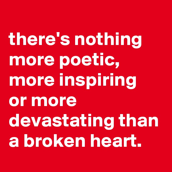 
there's nothing more poetic, more inspiring 
or more devastating than a broken heart.