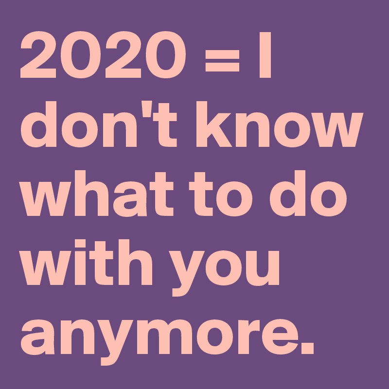 2020 = I don't know what to do with you anymore. 