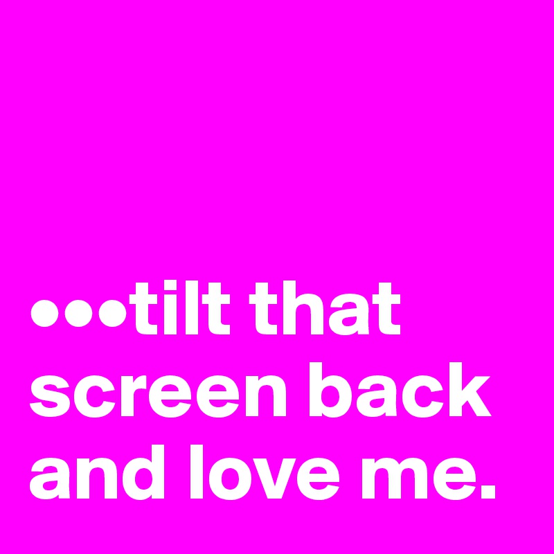 


•••tilt that screen back and love me.