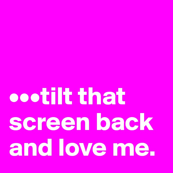 


•••tilt that screen back and love me.