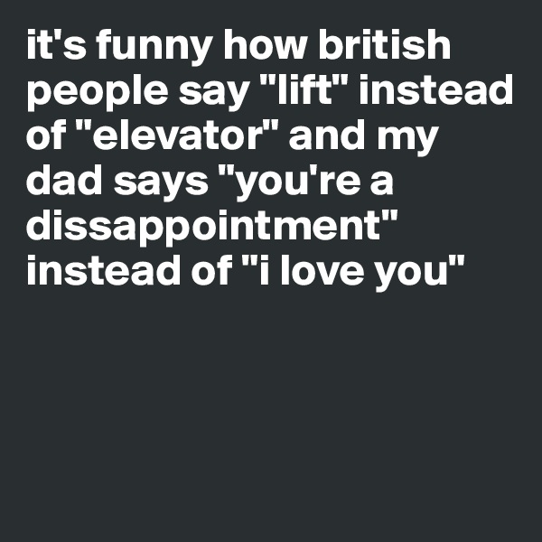 it's funny how british people say "lift" instead of "elevator" and my dad says "you're a dissappointment" instead of "i love you" 



