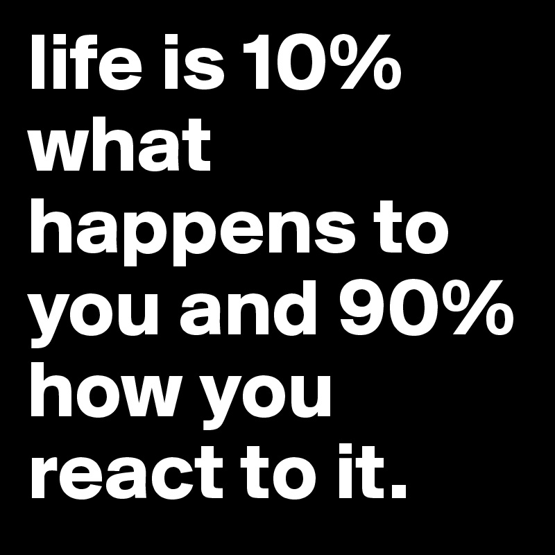 life is 10% what happens to you and 90% how you react to it.