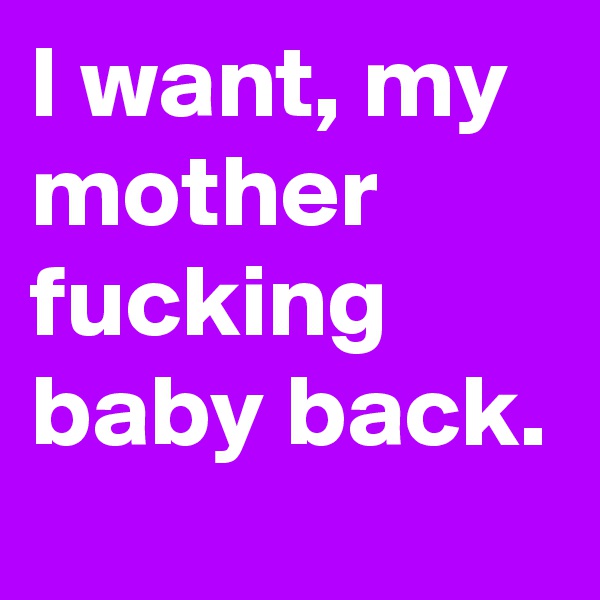 I want, my mother fucking baby back.