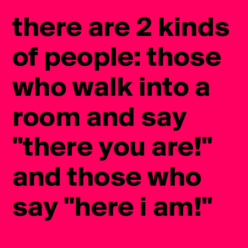 there are 2 kinds of people: those who walk into a room and say "there you are!" and those who say "here i am!"