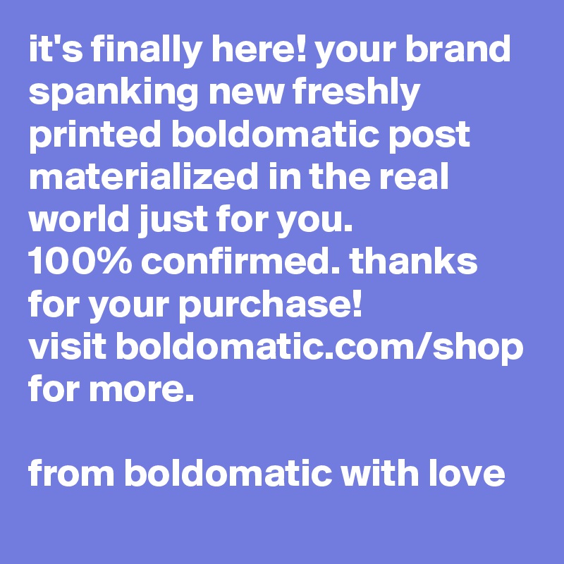 it's finally here! your brand spanking new freshly printed boldomatic post materialized in the real world just for you.
100% confirmed. thanks for your purchase!
visit boldomatic.com/shop for more.

from boldomatic with love 