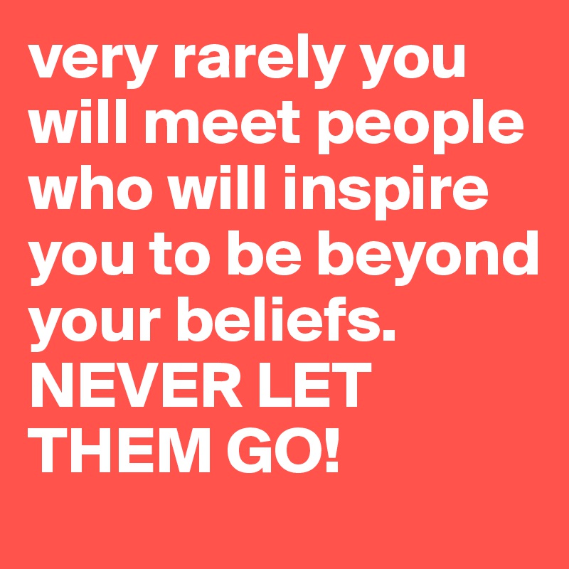 very rarely you will meet people who will inspire you to be beyond your beliefs.
NEVER LET THEM GO! 