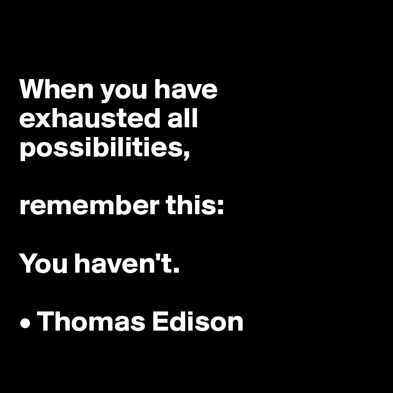 

When you have 
exhausted all possibilities,

remember this:

You haven't.

• Thomas Edison
