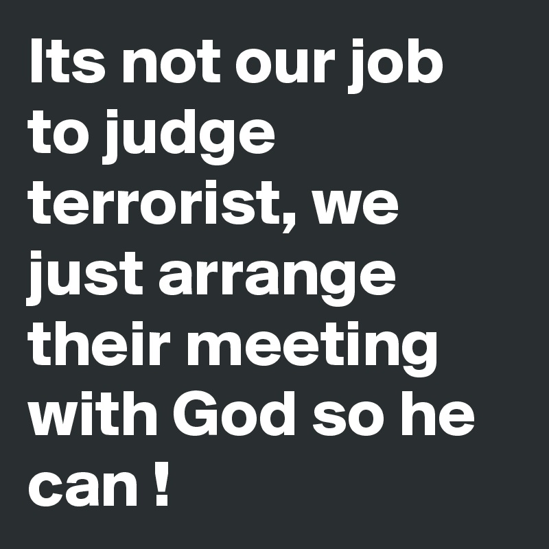 Its not our job to judge terrorist, we just arrange their meeting with God so he can !