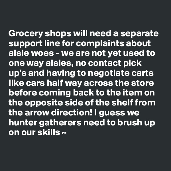 

Grocery shops will need a separate support line for complaints about aisle woes - we are not yet used to one way aisles, no contact pick up's and having to negotiate carts like cars half way across the store before coming back to the item on the opposite side of the shelf from the arrow direction! I guess we hunter gatherers need to brush up on our skills ~ 
