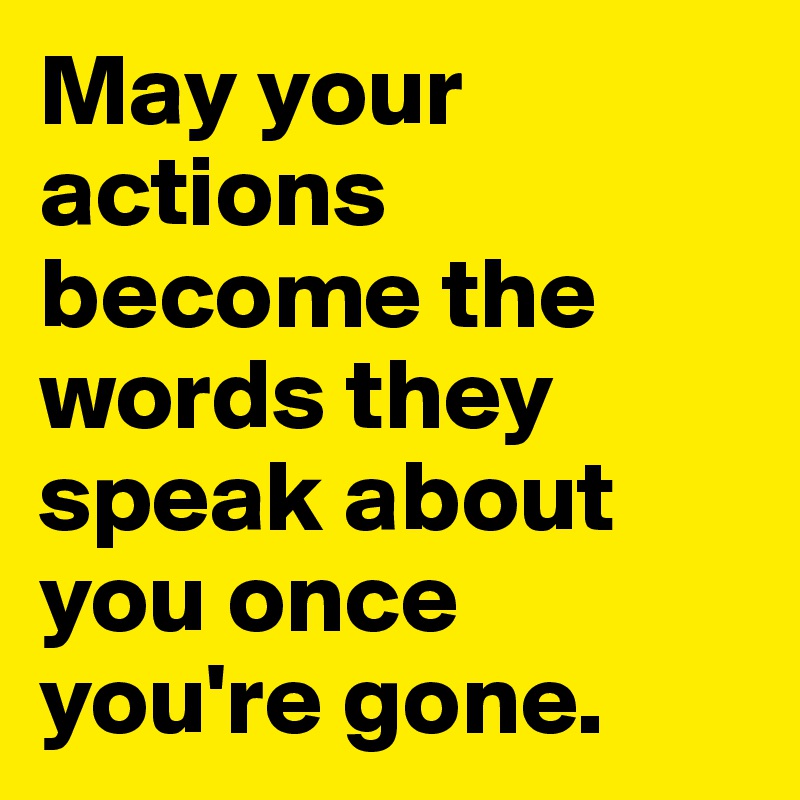 May your actions become the words they speak about you once you're gone.