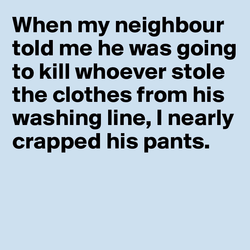 When my neighbour told me he was going 
to kill whoever stole 
the clothes from his washing line, I nearly crapped his pants.


