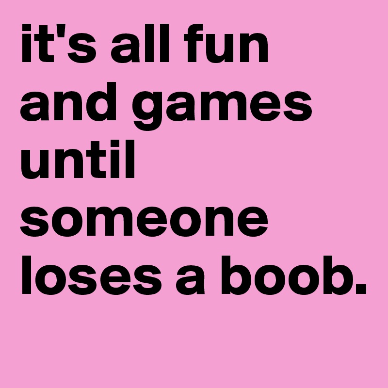 it's all fun and games until someone loses a boob. 